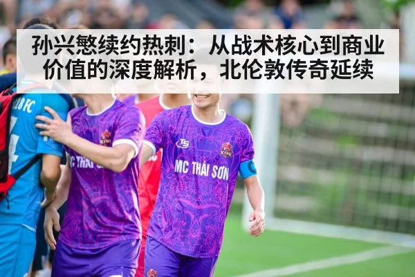孙兴慜续约热刺:从战术核心到商业价值的深度解析,北伦敦传奇延续